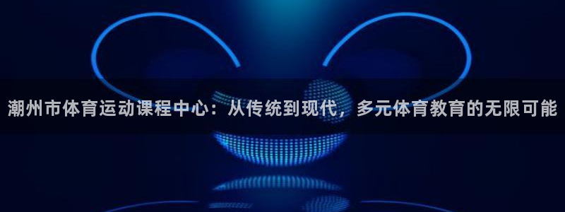 捷报飞来当纸钱：潮州市体育运动课程中心：从传统到现代，多元体育教育的无限可能